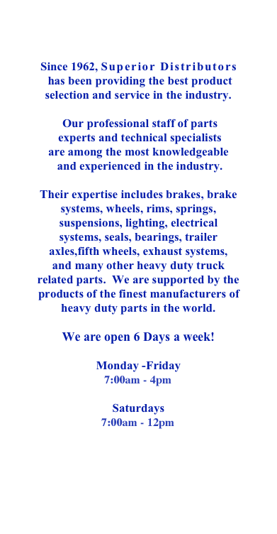  

Since 1962, Superior Distributors
 has been providing the best product 
selection and service in the industry. 

 Our professional staff of parts
 experts and technical specialists 
are among the most knowledgeable
 and experienced in the industry. 
 
Their expertise includes brakes, brake systems, wheels, rims, springs, suspensions, lighting, electrical systems, seals, bearings, trailer axles,fifth wheels, exhaust systems,  and many other heavy duty truck related parts.  We are supported by the products of the finest manufacturers of heavy duty parts in the world. 

We are open 6 Days a week!

Monday -Friday 
7:00am- 4pm

Saturdays 
7:00am-12pm




